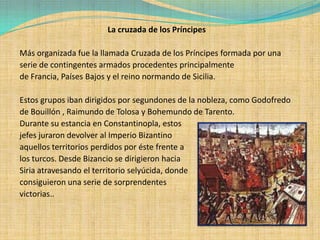 La cruzada de los Príncipes

Más organizada fue la llamada Cruzada de los Príncipes formada por una
serie de contingentes armados procedentes principalmente
de Francia, Países Bajos y el reino normando de Sicilia.

Estos grupos iban dirigidos por segundones de la nobleza, como Godofredo
de Bouillón , Raimundo de Tolosa y Bohemundo de Tarento.
Durante su estancia en Constantinopla, estos
jefes juraron devolver al Imperio Bizantino
aquellos territorios perdidos por éste frente a
los turcos. Desde Bizancio se dirigieron hacia
Siria atravesando el territorio selyúcida, donde
consiguieron una serie de sorprendentes
victorias..
 