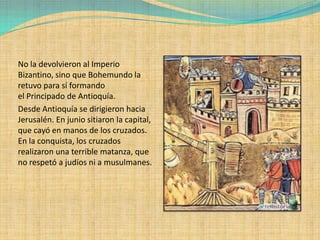 No la devolvieron al Imperio
Bizantino, sino que Bohemundo la
retuvo para sí formando
el Principado de Antioquía.
Desde Antioquía se dirigieron hacia
Jerusalén. En junio sitiaron la capital,
que cayó en manos de los cruzados.
En la conquista, los cruzados
realizaron una terrible matanza, que
no respetó a judíos ni a musulmanes.
 
