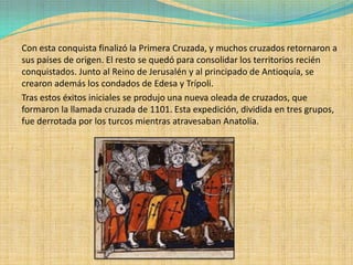 Con esta conquista finalizó la Primera Cruzada, y muchos cruzados retornaron a
sus países de origen. El resto se quedó para consolidar los territorios recién
conquistados. Junto al Reino de Jerusalén y al principado de Antioquía, se
crearon además los condados de Edesa y Trípoli.
Tras estos éxitos iniciales se produjo una nueva oleada de cruzados, que
formaron la llamada cruzada de 1101. Esta expedición, dividida en tres grupos,
fue derrotada por los turcos mientras atravesaban Anatolia.
 