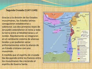Segunda Cruzada (1147-1149)

Gracias a la división de los Estados
musulmanes, los Estados latinos
consiguieron establecerse y
sobrevivir. Los dos primeros reyes de
Jerusalén extendieron el reino a toda
la tierra entre el Mediterráneo y el
Jordán. Rápidamente se integraron
en el cambiante sistema de alianzas
locales y así pudieron verse
enfrentamientos entre la alianza de
un Estado cristiano con uno
musulmán.
A medida que el espíritu de cruzada
iba decayendo entre los francos entre
los musulmanes iba creciendo el
espíritu de Guerra Santa.
 
