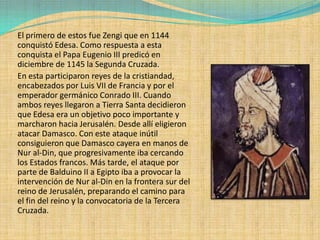 El primero de estos fue Zengi que en 1144
conquistó Edesa. Como respuesta a esta
conquista el Papa Eugenio III predicó en
diciembre de 1145 la Segunda Cruzada.
En esta participaron reyes de la cristiandad,
encabezados por Luis VII de Francia y por el
emperador germánico Conrado III. Cuando
ambos reyes llegaron a Tierra Santa decidieron
que Edesa era un objetivo poco importante y
marcharon hacia Jerusalén. Desde allí eligieron
atacar Damasco. Con este ataque inútil
consiguieron que Damasco cayera en manos de
Nur al-Din, que progresivamente iba cercando
los Estados francos. Más tarde, el ataque por
parte de Balduino II a Egipto iba a provocar la
intervención de Nur al-Din en la frontera sur del
reino de Jerusalén, preparando el camino para
el fin del reino y la convocatoria de la Tercera
Cruzada.
 
