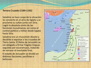 Tercera Cruzada (1189-1192)

Saladino se hace cargo de la situación.
Se convierte en el amo de Egipto y se
proclama su sultán junto con Siria.
Logró la absoluta unión de las
facciones musulmanas, así como el
control político y militar desde Egipto
hasta Siria.
Saladino era un musulmán devoto y
decidido a expulsar a los cruzados de
Tierra Santa. El Reino de Jerusalén se
vio obligado a firmar frágiles treguas
seguidas por escaramuzas, tratando
de retrasar el inevitable final.
El estado de Jerusalén se dividió en
distintas facciones, pacifistas o
belicosas.
 