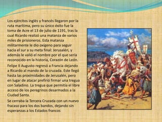 Los ejércitos inglés y francés llegaron por la
ruta marítima, pero su único éxito fue la
toma de Acre el 13 de julio de 1191, tras la
cual Ricardo realizó una matanza de varios
miles de prisioneros. Esta matanza
militarmente le dio oxígeno para seguir
hacia el sur a su meta final: Jerusalén, y
además le valió el nombre por el que sería
reconocido en la historia, Corazón de León.
Felipe II Augusto regresó a Francia dejando
a Ricardo al mando de la cruzada. Este llegó
hasta las proximidades de Jerusalén, pero
en lugar de atacar prefirió firmar una tregua
con Saladino. La tregua que permitía el libre
acceso de los peregrinos desarmados a la
Ciudad Santa.
Se cerraba la Tercera Cruzada con un nuevo
fracaso para los dos bandos, dejando sin
esperanzas a los Estados francos
 