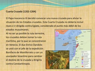 Cuarta Cruzada (1202-1264)

El Papa Inocencio III decidió convocar una nueva cruzada para aliviar la
situación de los Estados cruzados. Esta Cuarta Cruzada no debería incluir
reyes e ir dirigida contra Egipto, considerado el punto más débil de los
estados musulmanes.
Al no ser ya posible la ruta terrestre,
los cruzados debían tomar la ruta
marítima, por lo que se concentraron
en Venecia. El dux Enrico Dandolo
se unió con el jefe de la expedición
Bonifacio de Montferrato y con un
usurpador bizantino para cambiar
el destino de la cruzada y dirigirla
contra Constantinopla.
 