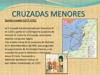 CRUZADAS MENORES
Quinta cruzada (1217-1221)

La V Cruzada fue proclamada por Inocencio III
en 1213 y partió en 1218 bajo los auspicios de
Honorio III. Como la IV Cruzada, tenía como
objetivo conquistar Egipto
Tras el éxito inicial de la conquista de Damieta
en la desembocadura del Nilo, que aseguraba
la supervivencia de los Estados francos, a los
cruzados les pudo la ambición e intentaron
atacar El Cairo, fracasando y
debiendo abandonar incluso lo
que habían conquistado, en 1221.
 
