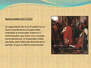 Sexta cruzada (1217-1221)


La organización de la VI Cruzada fue un
tanto rocambolesca. El papa había
ordenado al emperador Federico II
Hohenstaufen que fuera a las cruzadas
como penitencia. El emperador había
asentido, pero había ido demorando la
partida, lo que le valió la excomunión.
 