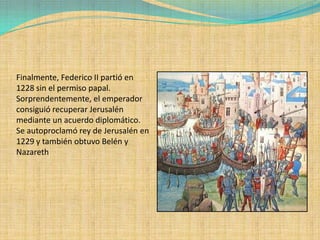 Finalmente, Federico II partió en
1228 sin el permiso papal.
Sorprendentemente, el emperador
consiguió recuperar Jerusalén
mediante un acuerdo diplomático.
Se autoproclamó rey de Jerusalén en
1229 y también obtuvo Belén y
Nazareth
 