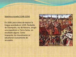 Séptima cruzada (1248-1254)

En 1939, poco antes de expirar la
tregua acordada en 1229, Teobaldo
de Champaña, rey de Navarra, dirigió
una expedición a Tierra Santa, sin
resultado alguno. Como
respuesta, los musulmanes se
adueñaron nuevamente de
Jerusalén.
 