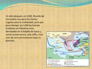 Un año después, en 1240, Ricardo de
Cornualles recupera los Santos
Lugares para la cristiandad, pero por
poco tiempo: en 1244 las fuerzas
cristianas en Palestina eran
derrotadas en la batalla de Gaza y,
como consecuencia, solo Jaffa y San
Juan de acre permanecían bajo su
dominio.
 