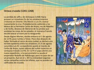 Octava cruzada (1265-1268)

La perdida de Jaffa y de Antioquía (1268) Hacia
proveer un inmediato fin de los establecimientos
cristianos en Oriente. Ello Movió a Luis IX a tomar
nuevamente la cruz. Probablemente cediendo a los
deseos de su hermano Carlos de Anjou, rey de Nápoles
y de Sicilia, deseoso de liberarse de los piratas que
asolaban las cosas de los estados, el monarca Francés
decidió atacar al Islam por la retaguardia
Desde Aigües-Mortes, donde embarco el 1 de agosto
de 1270, puso rumbo a Túnez. Poco días después de
haber formado el cerco de esta ciudad, se declaro una
terrible epidemia entre los sitiadores; el 25 de agosto
sucumbía Luis IX. La expedición quedo al mando de
Carlos de Anjou, quien obtuvo del sultán tunecino un
ventajoso tratado (1270). En 1274 el papa alentó una
nueva expedición, a la que prometió su ayuda el
emperador Rodolfo de Habsburgo; pero no paso de ser
un proyecto. Aun en el s. XIV la cristiandad organizo
varias campañas contra los infieles, que no pueden ser
calificados de cruzada.
 