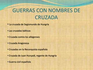 GUERRAS CON NOMBRES DE
            CRUZADA
• La cruzada de Segismundo de Hungría

• Las cruzadas bálticas

• Cruzada contra los albigenses

• Cruzada Aragonesa

• Cruzadas en la Reconquista española

• Cruzada de Juan Hunyadi, regente de Hungría

• Guerra civil española
 