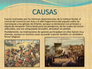 CAUSAS
Fueron motivadas por los intereses expansionistas de la nobleza feudal, el
control del comercio con Asia y el afán hegemónico del papado sobre las
monarquías y las iglesias de Oriente, aunque se declararan con principio y
objeto de recuperar Tierra Santa para los peregrinos, de los cuales los turcos
seléucidas, una vez conquistada Jerusalén, abusaban sin piedad.
Posiblemente, las motivaciones de quienes participaban en ellas fueron muy
diversas, aunque en muchos casos se puede suponer también un verdadero
fervor religioso
 