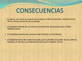CONSECUENCIAS
• El abuso, así como la muerte de mujeres y niños inocentes, victimas tanto
  de los turcos como de los cruzados.

• El establecimiento de un intenso movimiento de personas por el Mar
  Mediterráneo.

• El restablecimiento del comercio del oriente y el occidente.

• El debilitamiento del sistema feudal, por la pérdida de poder de los señores
  feudales, fruto de sus endeudamientos para comprar armas.
 