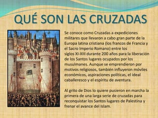 QUÉ SON LAS CRUZADAS
       Se conoce como Cruzadas a expediciones
       militares que llevaron a cabo gran parte de la
       Europa latina cristiana (los francos de Francia y
       el Sacro Imperio Romano) entre los
       siglos XI-XIII durante 200 años para la liberación
       de los Santos lugares ocupados por los
       musulmanes. Aunque se emprendieron por
       motivos religiosos, también influyeron móviles
       económicos, aspiraciones políticas, el ideal
       caballeresco y el espíritu de aventura.

       Al grito de Dios lo quiere pusieron en marcha la
       primera de una larga serie de cruzadas para
       reconquistar los Santos lugares de Palestina y
       frenar el avance del Islam.
 