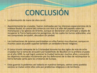CONCLUSIÓN
• La disminución de mano de obra servil.

• Aparentemente las cruzadas fueron motivadas por los intereses expansionistas de la
  nobleza feudal, el control del comercio con Asia y el afán del papado sobre las
  monarquías y las iglesias de Oriente, aunque se declararan con principio y objeto de
  recuperar la Tierra Santa para los peregrinos, de los cuales los turcos seléucidas, una
  vez conquistada Jerusalén, abusaban sin piedad.

• Las motivaciones de quienes participaban en ellas fueron muy diversas, aunque en
  muchos casos se puede suponer también un verdadero fervor religioso.

• El único triunfo relevante de la Cristiandad durante los dos siglos de más de ocho
  cruzadas fue la toma de Jerusalén por Godofredo de Bouillon en la primera cruzada
  en el año 1099, la cual logró sostener la Ciudad Santa por muchos años, y encontró
   los objetivos marcados inicialmente por los defensores de la idea de reconquistar la
   tierra llamada santa para los cristianos de Europa.

• Estas guerras la podemos ver todavía en nuestros tiempos, vemos como pueblos
  vecinos se matan entre ellos sólo por problemas religiosos o de territorio.
 