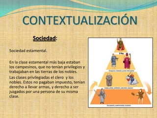 CONTEXTUALIZACIÓN
             Sociedad:
Sociedad estamental.

En la clase estamental más baja estaban
los campesinos, que no tenían privilegios y
trabajaban en las tierras de los nobles.
Las clases privilegiadas el clero y los
nobles. Estos no pagaban impuesto, tenían
derecho a llevar armas, y derecho a ser
juzgados por una persona de su misma
clase.
 