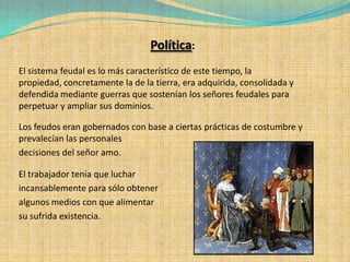Política:
El sistema feudal es lo más característico de este tiempo, la
propiedad, concretamente la de la tierra, era adquirida, consolidada y
defendida mediante guerras que sostenían los señores feudales para
perpetuar y ampliar sus dominios.

Los feudos eran gobernados con base a ciertas prácticas de costumbre y
prevalecían las personales
decisiones del señor amo.

El trabajador tenía que luchar
incansablemente para sólo obtener
algunos medios con que alimentar
su sufrida existencia.
 