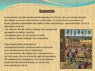 Economía:
La economía, también feudal estaba basado en la tierra, con una mínima división
del trabajo y escasos intercambios comerciales. El centro de la economía es el
feudo, grandes propiedades de nobles o altos eclesiásticos, autosuficientes. En él se
distinguen 2 partes:
-Los mansos: donde viven y trabajan los campesinos
agrupados en aldeas, quienes
entregaban parte de la cosecha al señor.
-La reserva: donde trabajan los campesinos

Cada feudo estaba orientado al
autoabastecimiento: producía todo lo necesario
para la subsistencia de sus habitantes.
Los instrumentos de trabajo son rudimentarios a.
Se trata, pues, de una economía agrícola-ganadera
de subsistencia y autárquica, no se traen apenas
productos de fuera del feudo y se sacan muy
pocos productos de él.
 