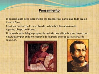 Pensamiento:

El pensamiento de la edad media era teocéntrico, por lo que todo era en
torno a Dios.
Esta idea provino de los escritos de un hombre llamado Aurelio
Agustín, obispo de Hipona.
El monje bretón Pelagio propuso la tesis de que el hombre era bueno por
naturaleza y por ende no requería de la gracia de Dios para alcanzar la
salvación.
 