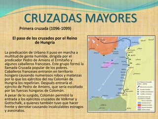 CRUZADAS MAYORES
         Primera cruzada (1096-1099)

    El paso de los cruzados por el Reino
                 de Hungría

La predicación de Urbano II puso en marcha a
multitud de gente humilde, dirigida por el
predicador Pedro de Amiens el Ermitaño y
algunos caballeros franceses. Este grupo formó la
llamada Cruzada popular de los pobres.
Caballeros franceses entraron en territorio
húngaro causando numerosos robos y matanzas
por lo que los ejércitos del rey Colomán de
Hungría los repelirían. Después entraría el
ejército de Pedro de Amiens, que sería escoltado
por las fuerzas húngaras de Colomán.
A pesar de lo surgido, Colomán permitió la
entrada a los ejércitos cruzados de Volkmar y
Gottschalk, a quienes también tuvo que hacer
frente y derrotar causando incalculables estragos
y asesinatos.
 