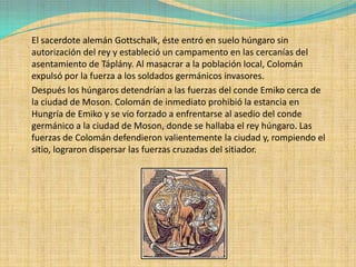 El sacerdote alemán Gottschalk, éste entró en suelo húngaro sin
autorización del rey y estableció un campamento en las cercanías del
asentamiento de Táplány. Al masacrar a la población local, Colomán
expulsó por la fuerza a los soldados germánicos invasores.
Después los húngaros detendrían a las fuerzas del conde Emiko cerca de
la ciudad de Moson. Colomán de inmediato prohibió la estancia en
Hungría de Emiko y se vio forzado a enfrentarse al asedio del conde
germánico a la ciudad de Moson, donde se hallaba el rey húngaro. Las
fuerzas de Colomán defendieron valientemente la ciudad y, rompiendo el
sitio, lograron dispersar las fuerzas cruzadas del sitiador.
 