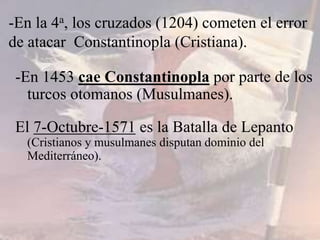 -En 1453 cae Constantinopla por parte de los
turcos otomanos (Musulmanes).
El 7-Octubre-1571 es la Batalla de Lepanto
(Cristianos y musulmanes disputan dominio del
Mediterráneo).
-En la 4a, los cruzados (1204) cometen el error
de atacar Constantinopla (Cristiana).
 