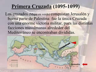 Los cruzados (Mapa en verde) conquistan Jerusalén y
buena parte de Palestina: fue la única Cruzada
con una enorme victoria militar, pues las distintas
facciones musulmanas alrededor del
Mediterráneo se encontraban divididas.
Primera Cruzada (1095-1099)
•Jerusalén
• ROMA
 