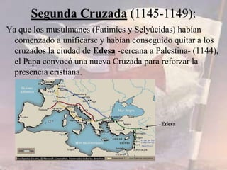 Ya que los musulmanes (Fatimíes y Selyúcidas) habían
comenzado a unificarse y habían conseguido quitar a los
cruzados la ciudad de Edesa -cercana a Palestina- (1144),
el Papa convocó una nueva Cruzada para reforzar la
presencia cristiana.
Segunda Cruzada (1145-1149):
Edesa
 