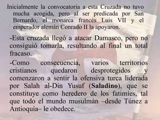 Inicialmente la convocatoria a esta Cruzada no tuvo
mucha acogida, pero al ser predicada por San
Bernardo, el monarca francés Luis VII y el
emperador alemán Conrado II la apoyaron.
-Esta cruzada llegó a atacar Damasco, pero no
consiguió tomarla, resultando al final un total
fracaso.
-Como consecuencia, varios territorios
cristianos quedaron desprotegidos y
comenzaron a sentir la ofensiva turca liderada
por Salah al-Din Yusuf (Saladino), que se
constituye como heredero de los fatimíes, tal
que todo el mundo musulmán –desde Túnez a
Antioquía– le obedece.
 