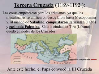 Las cosas empeoraron para los cristianos, ya que los
musulmanes se unificaron desde Libia hasta Mesopotamia
y, al mando de Saladino, conquistaron Jerusalén (1188)
y casi toda Palestina. Sólo la ciudad de Tiro (Líbano)
quedó en poder de los Cruzados.
Tercera Cruzada (1189-1192 ):
•Jerusalén conquistada
Ante este hecho, el Papa convocó la III Cruzada
 