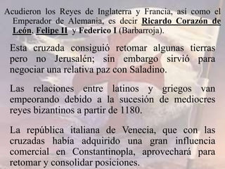 Acudieron los Reyes de Inglaterra y Francia, así como el
Emperador de Alemania, es decir Ricardo Corazón de
León, Felipe II y Federico I (Barbarroja).
Esta cruzada consiguió retomar algunas tierras
pero no Jerusalén; sin embargo sirvió para
negociar una relativa paz con Saladino.
Las relaciones entre latinos y griegos van
empeorando debido a la sucesión de mediocres
reyes bizantinos a partir de 1180.
La república italiana de Venecia, que con las
cruzadas había adquirido una gran influencia
comercial en Constantinopla, aprovechará para
retomar y consolidar posiciones.
 