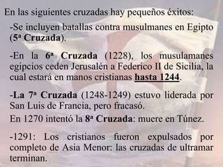 En las siguientes cruzadas hay pequeños éxitos:
-Se incluyen batallas contra musulmanes en Egipto
(5a Cruzada).
-En la 6a Cruzada (1228), los musulamanes
egipcios ceden Jerusalén a Federico II de Sicilia, la
cual estará en manos cristianas hasta 1244.
-La 7a Cruzada (1248-1249) estuvo liderada por
San Luis de Francia, pero fracasó.
En 1270 intentó la 8a Cruzada: muere en Túnez.
-1291: Los cristianos fueron expulsados por
completo de Asia Menor: las cruzadas de ultramar
terminan.
 