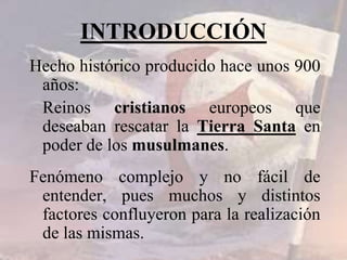 INTRODUCCIÓN
Hecho histórico producido hace unos 900
años:
Reinos cristianos europeos que
deseaban rescatar la Tierra Santa en
poder de los musulmanes.
Fenómeno complejo y no fácil de
entender, pues muchos y distintos
factores confluyeron para la realización
de las mismas.
 