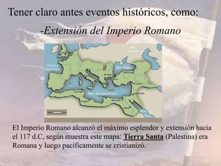 -Extensión del Imperio Romano
Tener claro antes eventos históricos, como:
El Imperio Romano alcanzó el máximo esplendor y extensión hacia
el 117 d.C, según muestra este mapa: Tierra Santa (Palestina) era
Romana y luego pacíficamente se cristianizó.
 