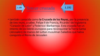 Tercer cruzada 
• también conocida como la Cruzada de los Reyes, por la presencia 
de tres reyes, a saber, Felipe II de Francia, Ricardo I de Inglaterra 
"Corazón de León" y Federico I Barbarroja. Esta cruzada fue un 
intento de los líderes europeos para reconquistar la Tierra Santa 
(Jerusalen) de manos del sultan musulman Saladino que habia 
conquisto el Reino de Jerusalen 
 