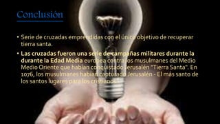 Conclusión 
• Serie de cruzadas emprendidas con el único objetivo de recuperar 
tierra santa. 
• Las cruzadas fueron una serie de campañas militares durante la 
durante la Edad Media europea contra los musulmanes del Medio 
Medio Oriente que habían conquistado Jerusalén "Tierra Santa". En 
1076, los musulmanes habían capturado Jerusalén - El más santo de 
los santos lugares para los cristianos. 
