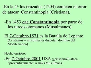 -En 1453 cae Constantinopla por parte de
los turcos otomanos (Musulmanes).
El 7-Octubre-1571 es la Batalla de Lepanto
(Cristianos y musulmanes disputan dominio del
Mediterráneo).
Hecho curioso:
-En 7-Octubre-2001 USA (¿cristiano?) ataca
“preventivamente” a Irak (Musulmán).
-En la 4a,
los cruzados (1204) cometen el error
de atacar Constantinopla (Cristiana).
 