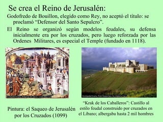 Godofredo de Bouillon, elegido como Rey, no aceptó el título: se
proclamó “Defensor del Santo Sepulcro”.
El Reino se organizó según modelos feudales, su defensa
inicialmente era por los cruzados, pero luego reforzada por las
Ordenes Militares, es especial el Temple (fundado en 1118).
Se crea el Reino de Jerusalén:
Pintura: el Saqueo de Jerusalén
por los Cruzados (1099)
“Krak de los Caballeros”: Castillo al
estilo feudal construido por cruzados en
el Líbano; albergaba hasta 2 mil hombres
 