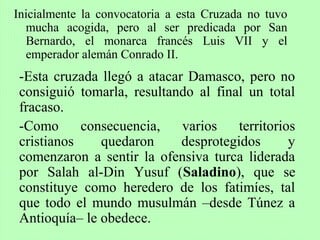 Inicialmente la convocatoria a esta Cruzada no tuvo
mucha acogida, pero al ser predicada por San
Bernardo, el monarca francés Luis VII y el
emperador alemán Conrado II.
-Esta cruzada llegó a atacar Damasco, pero no
consiguió tomarla, resultando al final un total
fracaso.
-Como consecuencia, varios territorios
cristianos quedaron desprotegidos y
comenzaron a sentir la ofensiva turca liderada
por Salah al-Din Yusuf (Saladino), que se
constituye como heredero de los fatimíes, tal
que todo el mundo musulmán –desde Túnez a
Antioquía– le obedece.
 