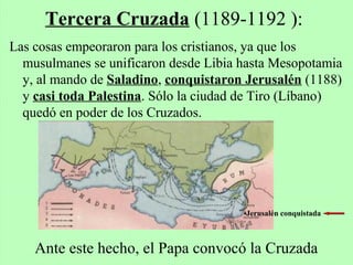Las cosas empeoraron para los cristianos, ya que los
musulmanes se unificaron desde Libia hasta Mesopotamia
y, al mando de Saladino, conquistaron Jerusalén (1188)
y casi toda Palestina. Sólo la ciudad de Tiro (Líbano)
quedó en poder de los Cruzados.
Tercera Cruzada (1189-1192 ):
•Jerusalén conquistada
Ante este hecho, el Papa convocó la Cruzada
 