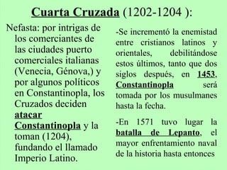Nefasta: por intrigas de
los comerciantes de
las ciudades puerto
comerciales italianas
(Venecia, Génova,) y
por algunos políticos
en Constantinopla, los
Cruzados deciden
atacar
Constantinopla y la
toman (1204),
fundando el llamado
Imperio Latino.
Cuarta Cruzada (1202-1204 ):
-Se incrementó la enemistad
entre cristianos latinos y
orientales, debilitándose
estos últimos, tanto que dos
siglos después, en 1453,
Constantinopla será
tomada por los musulmanes
hasta la fecha.
-En 1571 tuvo lugar la
batalla de Lepanto, el
mayor enfrentamiento naval
de la historia hasta entonces
 