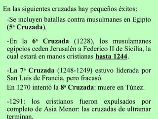 En las siguientes cruzadas hay pequeños éxitos:
-Se incluyen batallas contra musulmanes en Egipto
(5a
Cruzada).
-En la 6a
Cruzada (1228), los musulamanes
egipcios ceden Jerusalén a Federico II de Sicilia, la
cual estará en manos cristianas hasta 1244.
-La 7a
Cruzada (1248-1249) estuvo liderada por
San Luis de Francia, pero fracasó.
En 1270 intentó la 8a
Cruzada: muere en Túnez.
-1291: los cristianos fueron expulsados por
completo de Asia Menor: las cruzadas de ultramar
terminan.
 