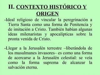 II. CONTEXTO HISTÓRICO Y
ORIGEN
-Ideal religioso de vincular la peregrinación a
Tierra Santa como una forma de Penitencia y
de imitación a Cristo. También habían algunas
ideas milenaristas y apocalípticas sobre la
pronta venida de Cristo.
-Llegar a la Jerusalén terrestre –liberándola de
los musulmanes invasores– es como una forma
de acercarse a la Jerusalén celestial: se veía
como la forma suprema de alcanzar la
salvación eterna.
 