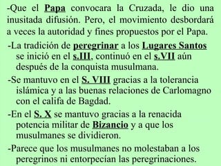 -La tradición de peregrinar a los Lugares Santos
se inició en el s.III, continuó en el s.VII aún
después de la conquista musulmana.
-Se mantuvo en el S. VIII gracias a la tolerancia
islámica y a las buenas relaciones de Carlomagno
con el califa de Bagdad.
-En el S. X se mantuvo gracias a la renacida
potencia militar de Bizancio y a que los
musulmanes se dividieron.
-Parece que los musulmanes no molestaban a los
peregrinos ni entorpecían las peregrinaciones.
-Que el Papa convocara la Cruzada, le dio una
inusitada difusión. Pero, el movimiento desbordará
a veces la autoridad y fines propuestos por el Papa.
 