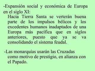 Hacia Tierra Santa se verterán buena
parte de los impulsos bélicos y los
excedentes humanos inadaptados de una
Europa más pacífica que en siglos
anteriores, puesto que ya se va
consolidando el sistema feudal.
-Las monarquías usarán las Cruzadas
como motivo de prestigio, en alianza con
el Papado.
-Expansión social y económica de Europa
en el siglo XI:
 