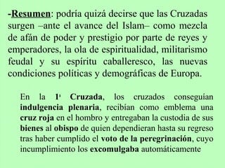 En la 1a
Cruzada, los cruzados conseguían
indulgencia plenaria, recibían como emblema una
cruz roja en el hombro y entregaban la custodia de sus
bienes al obispo de quien dependieran hasta su regreso
tras haber cumplido el voto de la peregrinación, cuyo
incumplimiento los excomulgaba automáticamente
-Resumen: podría quizá decirse que las Cruzadas
surgen –ante el avance del Islam– como mezcla
de afán de poder y prestigio por parte de reyes y
emperadores, la ola de espiritualidad, militarismo
feudal y su espíritu caballeresco, las nuevas
condiciones políticas y demográficas de Europa.
 