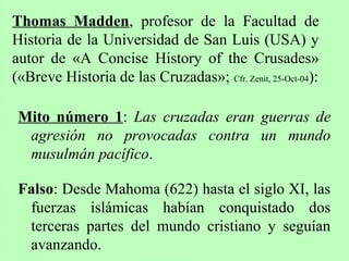 Mito número 1: Las cruzadas eran guerras de
agresión no provocadas contra un mundo
musulmán pacífico.
Falso: Desde Mahoma (622) hasta el siglo XI, las
fuerzas islámicas habían conquistado dos
terceras partes del mundo cristiano y seguían
avanzando.
Thomas Madden, profesor de la Facultad de
Historia de la Universidad de San Luis (USA) y
autor de «A Concise History of the Crusades»
(«Breve Historia de las Cruzadas»; Cfr. Zenit, 25-Oct-04):
 