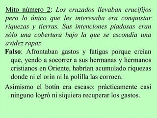 Falso: Afrontaban gastos y fatigas porque creían
que, yendo a socorrer a sus hermanas y hermanos
cristianos en Oriente, habrían acumulado riquezas
donde ni el orín ni la polilla las corroen.
Asimismo el botín era escaso: prácticamente casi
ninguno logró ni siquiera recuperar los gastos.
Mito número 2: Los cruzados llevaban crucifijos
pero lo único que les interesaba era conquistar
riquezas y tierras. Sus intenciones piadosas eran
sólo una cobertura bajo la que se escondía una
avidez rapaz.
 