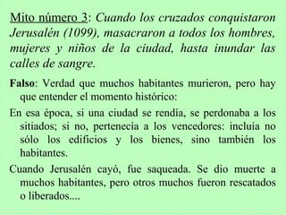Falso: Verdad que muchos habitantes murieron, pero hay
que entender el momento histórico:
En esa época, si una ciudad se rendía, se perdonaba a los
sitiados; si no, pertenecía a los vencedores: incluía no
sólo los edificios y los bienes, sino también los
habitantes.
Cuando Jerusalén cayó, fue saqueada. Se dio muerte a
muchos habitantes, pero otros muchos fueron rescatados
o liberados....
Mito número 3: Cuando los cruzados conquistaron
Jerusalén (1099), masacraron a todos los hombres,
mujeres y niños de la ciudad, hasta inundar las
calles de sangre.
 