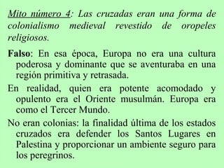 Falso: En esa época, Europa no era una cultura
poderosa y dominante que se aventuraba en una
región primitiva y retrasada.
En realidad, quien era potente acomodado y
opulento era el Oriente musulmán. Europa era
como el Tercer Mundo.
No eran colonias: la finalidad última de los estados
cruzados era defender los Santos Lugares en
Palestina y proporcionar un ambiente seguro para
los peregrinos.
Mito número 4: Las cruzadas eran una forma de
colonialismo medieval revestido de oropeles
religiosos.
 